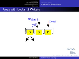 Introduction
                Lock-Free Explained     The Good ’Ol Days
              Lock-Free Performance     A New Kind of Computer Science
                           Summary


Away with Locks: 2 Writers


                    Writer 1
                                                    Done!
                          modify



                     D              D           D




                       Peter Soetens    Lock-Free Data Exchange
 