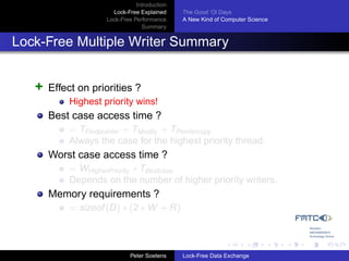 Introduction
                      Lock-Free Explained     The Good ’Ol Days
                    Lock-Free Performance     A New Kind of Computer Science
                                 Summary


Lock-Free Multiple Writer Summary


   +   Effect on priorities ?
           Highest priority wins!
       Best case access time ?
           = TFindpointer + TModify + TPointercopy
           Always the case for the highest priority thread.
       Worst case access time ?
           = WHigherPriority ∗ TBestcase
           Depends on the number of higher priority writers.
       Memory requirements ?
           = sizeof (D) ∗ (2 ∗ W + R)



                             Peter Soetens    Lock-Free Data Exchange
 