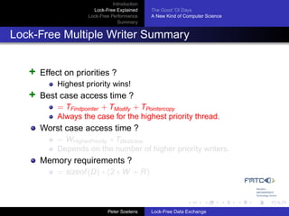Introduction
                      Lock-Free Explained     The Good ’Ol Days
                    Lock-Free Performance     A New Kind of Computer Science
                                 Summary


Lock-Free Multiple Writer Summary


   +   Effect on priorities ?
           Highest priority wins!
   +   Best case access time ?
           = TFindpointer + TModify + TPointercopy
           Always the case for the highest priority thread.
       Worst case access time ?
           = WHigherPriority ∗ TBestcase
           Depends on the number of higher priority writers.
       Memory requirements ?
           = sizeof (D) ∗ (2 ∗ W + R)



                             Peter Soetens    Lock-Free Data Exchange
 