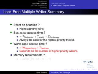 Introduction
                      Lock-Free Explained     The Good ’Ol Days
                    Lock-Free Performance     A New Kind of Computer Science
                                 Summary


Lock-Free Multiple Writer Summary


   +   Effect on priorities ?
           Highest priority wins!
   +   Best case access time ?
           = TFindpointer + TModify + TPointercopy
           Always the case for the highest priority thread.
   +   Worst case access time ?
           = WHigherPriority ∗ TBestcase
           Depends on the number of higher priority writers.
       Memory requirements ?
           = sizeof (D) ∗ (2 ∗ W + R)



                             Peter Soetens    Lock-Free Data Exchange
 