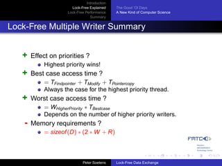 Introduction
                       Lock-Free Explained     The Good ’Ol Days
                     Lock-Free Performance     A New Kind of Computer Science
                                  Summary


Lock-Free Multiple Writer Summary


   +    Effect on priorities ?
            Highest priority wins!
   +    Best case access time ?
            = TFindpointer + TModify + TPointercopy
            Always the case for the highest priority thread.
   +    Worst case access time ?
            = WHigherPriority ∗ TBestcase
            Depends on the number of higher priority writers.
    -   Memory requirements ?
            = sizeof (D) ∗ (2 ∗ W + R)



                              Peter Soetens    Lock-Free Data Exchange
 