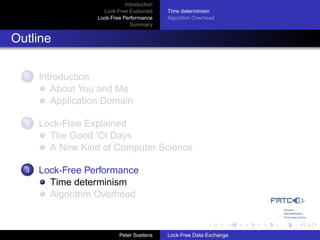 Introduction
                     Lock-Free Explained     Time determinism
                   Lock-Free Performance     Algorithm Overhead
                                Summary


Outline

  1   Introduction
         About You and Me
         Application Domain

  2   Lock-Free Explained
        The Good ’Ol Days
        A New Kind of Computer Science

  3   Lock-Free Performance
        Time determinism
        Algorithm Overhead



                            Peter Soetens    Lock-Free Data Exchange
 