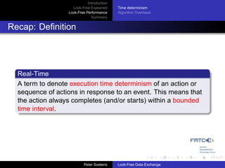 Introduction
                    Lock-Free Explained     Time determinism
                  Lock-Free Performance     Algorithm Overhead
                               Summary


Recap: Deﬁnition




  Real-Time
  A term to denote execution time determinism of an action or
  sequence of actions in response to an event. This means that
  the action always completes (and/or starts) within a bounded
  time interval.




                           Peter Soetens    Lock-Free Data Exchange
 