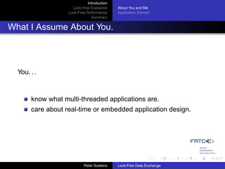 Introduction
                     Lock-Free Explained     About You and Me
                   Lock-Free Performance     Application Domain
                                Summary


What I Assume About You.



  You. . .


       know what multi-threaded applications are.
       care about real-time or embedded application design.




                            Peter Soetens    Lock-Free Data Exchange
 