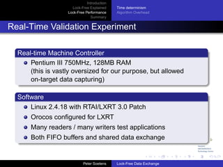 Introduction
                     Lock-Free Explained     Time determinism
                   Lock-Free Performance     Algorithm Overhead
                                Summary


Real-Time Validation Experiment

  Real-time Machine Controller
      Pentium III 750MHz, 128MB RAM
      (this is vastly oversized for our purpose, but allowed
      on-target data capturing)

  Software
      Linux 2.4.18 with RTAI/LXRT 3.0 Patch
      Orocos conﬁgured for LXRT
      Many readers / many writers test applications
      Both FIFO buffers and shared data exchange


                            Peter Soetens    Lock-Free Data Exchange
 