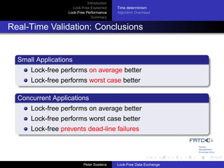 Introduction
                    Lock-Free Explained     Time determinism
                  Lock-Free Performance     Algorithm Overhead
                               Summary


Real-Time Validation: Conclusions


  Small Applications
      Lock-free performs on average better
      Lock-free performs worst case better

  Concurrent Applications
      Lock-free performs on average better
      Lock-free performs worst case better
      Lock-free prevents dead-line failures




                           Peter Soetens    Lock-Free Data Exchange
 