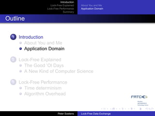 Introduction
                     Lock-Free Explained     About You and Me
                   Lock-Free Performance     Application Domain
                                Summary


Outline

  1   Introduction
         About You and Me
         Application Domain

  2   Lock-Free Explained
        The Good ’Ol Days
        A New Kind of Computer Science

  3   Lock-Free Performance
        Time determinism
        Algorithm Overhead



                            Peter Soetens    Lock-Free Data Exchange
 
