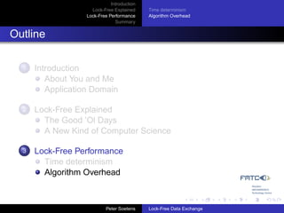 Introduction
                     Lock-Free Explained     Time determinism
                   Lock-Free Performance     Algorithm Overhead
                                Summary


Outline

  1   Introduction
         About You and Me
         Application Domain

  2   Lock-Free Explained
        The Good ’Ol Days
        A New Kind of Computer Science

  3   Lock-Free Performance
        Time determinism
        Algorithm Overhead



                            Peter Soetens    Lock-Free Data Exchange
 