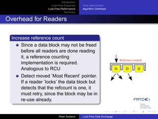 Introduction
                    Lock-Free Explained     Time determinism
                  Lock-Free Performance     Algorithm Overhead
                               Summary


Overhead for Readers

 Increase reference count
      Since a data block may not be freed
      before all readers are done reading
      it, a reference counting
                                                                          Reference counted
      implementation is required.
      Analogous to RCU                                                D       D         D
     Detect moved ’Most Recent’ pointer.
     If a reader ’locks’ the data block but
     detects that the refcount is one, it
     must retry, since the block may be in
     re-use already.


                           Peter Soetens    Lock-Free Data Exchange
 