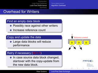 Introduction
                     Lock-Free Explained     Time determinism
                   Lock-Free Performance     Algorithm Overhead
                                Summary


Overhead for Writers

  Find an empty data block
      Possibly race against other writers
      Increase reference count

  Copy and update the data                                                 Reference counted

      Large data blocks will reduce                                    D       D         D
      performance

  Retry if necessary (W > 1)
      In case source data block changed,
      startover with the copy-update from
      the new data block.

                            Peter Soetens    Lock-Free Data Exchange
 