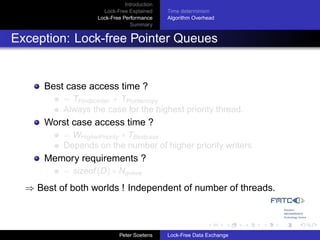 Introduction
                     Lock-Free Explained     Time determinism
                   Lock-Free Performance     Algorithm Overhead
                                Summary


Exception: Lock-free Pointer Queues


      Best case access time ?
          = TFindpointer + TPointercopy
          Always the case for the highest priority thread.
      Worst case access time ?
          = WHigherPriority ∗ TBestcase
          Depends on the number of higher priority writers.
      Memory requirements ?
          = sizeof (D) ∗ Nqueue
  ⇒ Best of both worlds ! Independent of number of threads.



                            Peter Soetens    Lock-Free Data Exchange
 