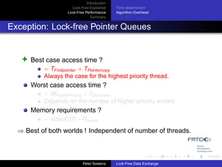 Introduction
                      Lock-Free Explained     Time determinism
                    Lock-Free Performance     Algorithm Overhead
                                 Summary


Exception: Lock-free Pointer Queues


   +   Best case access time ?
           = TFindpointer + TPointercopy
           Always the case for the highest priority thread.
       Worst case access time ?
           = WHigherPriority ∗ TBestcase
           Depends on the number of higher priority writers.
       Memory requirements ?
           = sizeof (D) ∗ Nqueue
  ⇒ Best of both worlds ! Independent of number of threads.



                             Peter Soetens    Lock-Free Data Exchange
 