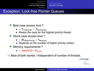 Introduction
                      Lock-Free Explained     Time determinism
                    Lock-Free Performance     Algorithm Overhead
                                 Summary


Exception: Lock-free Pointer Queues


   +   Best case access time ?
           = TFindpointer + TPointercopy
           Always the case for the highest priority thread.
   +   Worst case access time ?
           = WHigherPriority ∗ TBestcase
           Depends on the number of higher priority writers.
   +   Memory requirements ?
           = sizeof (D) ∗ Nqueue
  ⇒ Best of both worlds ! Independent of number of threads.



                             Peter Soetens    Lock-Free Data Exchange
 