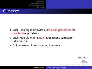 Introduction
                  Lock-Free Explained
                Lock-Free Performance
                             Summary


Summary




    Lock-Free algorithms are a drastic improvement for
    real-time applications
    Lock-Free algorithms don’t require any scheduler
    intervention.
    But be aware of memory requirements.




                         Peter Soetens    Lock-Free Data Exchange
 