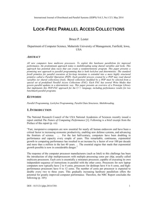 International Journal of Distributed and Parallel Systems (IJDPS) Vol.5, No.1/2/3, May 2014
DOI : 10.5121/ijdps.2014.5301 1
LOCK-FREE PARALLEL ACCESS COLLECTIONS
Bruce P. Lester
Department of Computer Science, Maharishi University of Management, Fairfield, Iowa,
USA
ABSTRACT
All new computers have multicore processors. To exploit this hardware parallelism for improved
performance, the predominant approach today is multithreading using shared variables and locks. This
approach has potential data races that can create a nondeterministic program. This paper presents a
promising new approach to parallel programming that is both lock-free and deterministic. The standard
forall primitive for parallel execution of for-loop iterations is extended into a more highly structured
primitive called a Parallel Operation (POP). Each parallel process created by a POP may read shared
variables (or shared collections) freely. Shared collections modified by a POP must be selected from a
special set of predefined Parallel Access Collections (PAC). Each PAC has several Write Modes that
govern parallel updates in a deterministic way. This paper presents an overview of a Prototype Library
that implements this POP-PAC approach for the C++ language, including performance results for two
benchmark parallel programs.
KEYWORDS
Parallel Programming, Lock-free Programming, Parallel Data Structures, Multithreading.
1. INTRODUCTION
The National Research Council of the USA National Academies of Sciences recently issued a
report entitled The Future of Computing Performance [1]. Following is a brief excerpt from the
Preface of this report (p. vii):
“Fast, inexpensive computers are now essential for nearly all human endeavors and have been a
critical factor in increasing economic productivity, enabling new defense systems, and advancing
the frontiers of science. ... For the last half-century, computers have been doubling in
performance and capacity every couple of years. This remarkable, continuous, exponential
growth in computing performance has resulted in an increase by a factor of over 100 per decade
and more than a million in the last 40 years. ... The essential engine that made that exponential
growth possible is now in considerable danger.”
The response of the computer processor manufacturers (such as Intel) to this challenge has been
the introduction of chip multiprocessors with multiple processing cores per chip, usually called
multicore processors. Each core is essentially a miniature processor, capable of executing its own
independent sequence of instructions in parallel with the other cores. Processors for new laptop
computers now typically have 2 to 4 cores, processors for desktops have 4 to 6 cores, and high-
performance processors have 8 to 12 cores. The number of cores per processor is expected to
double every two to three years. This gradually increasing hardware parallelism offers the
potential for greatly improved computer performance. Therefore, the NRC Report concludes the
following (p. 105):
 
