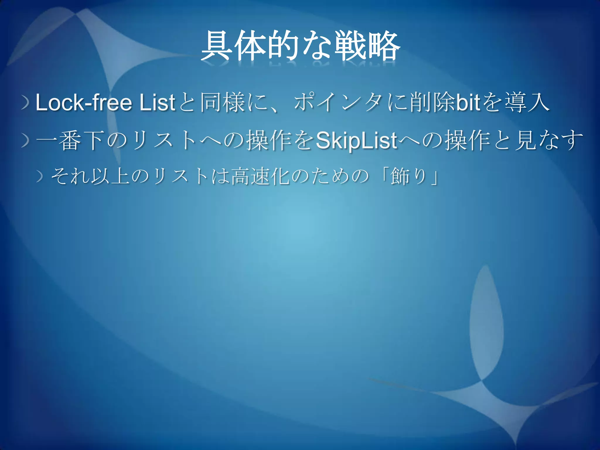 具体的な戦略
Lock-free Listと同様に、ポインタに削除bitを導入
一番下のリストへの操作をSkipListへの操作と見なす
それ以上のリストは高速化のための「飾り」
 