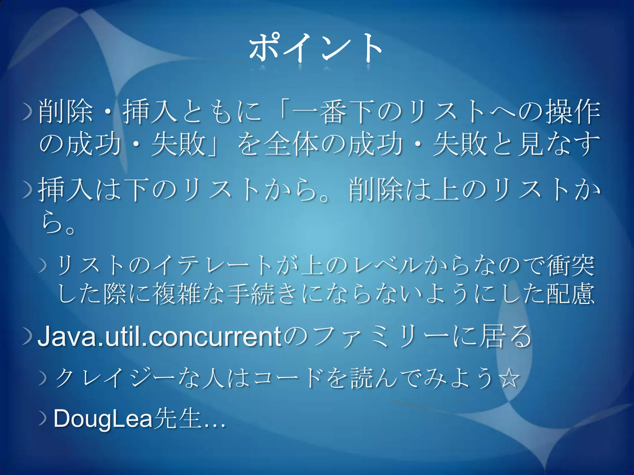 ポイント
削除・挿入ともに「一番下のリストへの操作
の成功・失敗」を全体の成功・失敗と見なす
挿入は下のリストから。削除は上のリストか
ら。
リストのイテレートが上のレベルからなので衝突
した際に複雑な手続きにならないようにした配慮
Java.util.concurrentのファミリーに居る
クレイジーな人はコードを読んでみよう☆
DougLea先生…
 