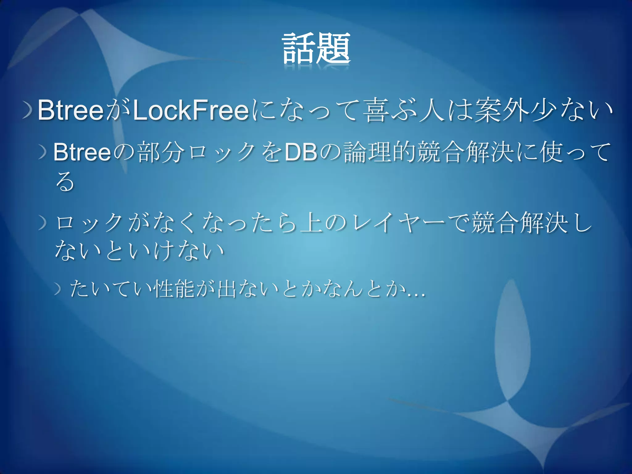 話題
BtreeがLockFreeになって喜ぶ人は案外尐ない
Btreeの部分ロックをDBの論理的競合解決に使って
る
ロックがなくなったら上のレイヤーで競合解決し
ないといけない
 たいてい性能が出ないとかなんとか…
 