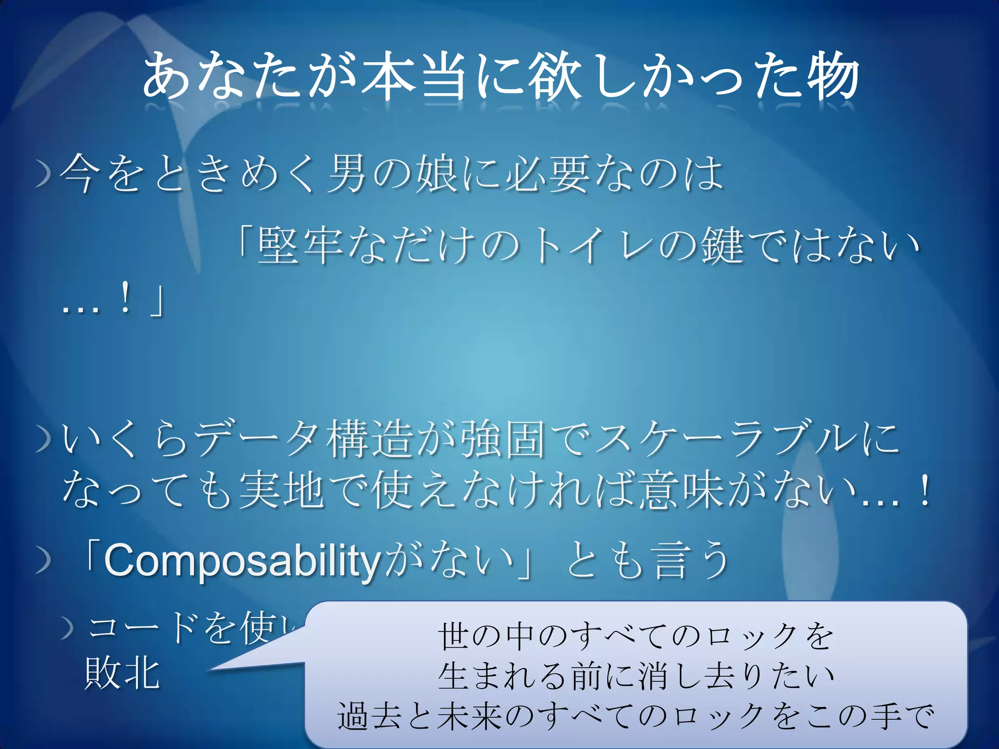 あなたが本当に欲しかった物
今をときめく男の娘に必要なのは
      「堅牢なだけのトイレの鍵ではない
…！」


いくらデータ構造が強固でスケーラブルに
なっても実地で使えなければ意味がない…！
「Composabilityがない」とも言う
コードを使いまわせないのはソフトウェア工学の
         世の中のすべてのロックを
敗北       生まれる前に消し去りたい
         過去と未来のすべてのロックをこの手で
 