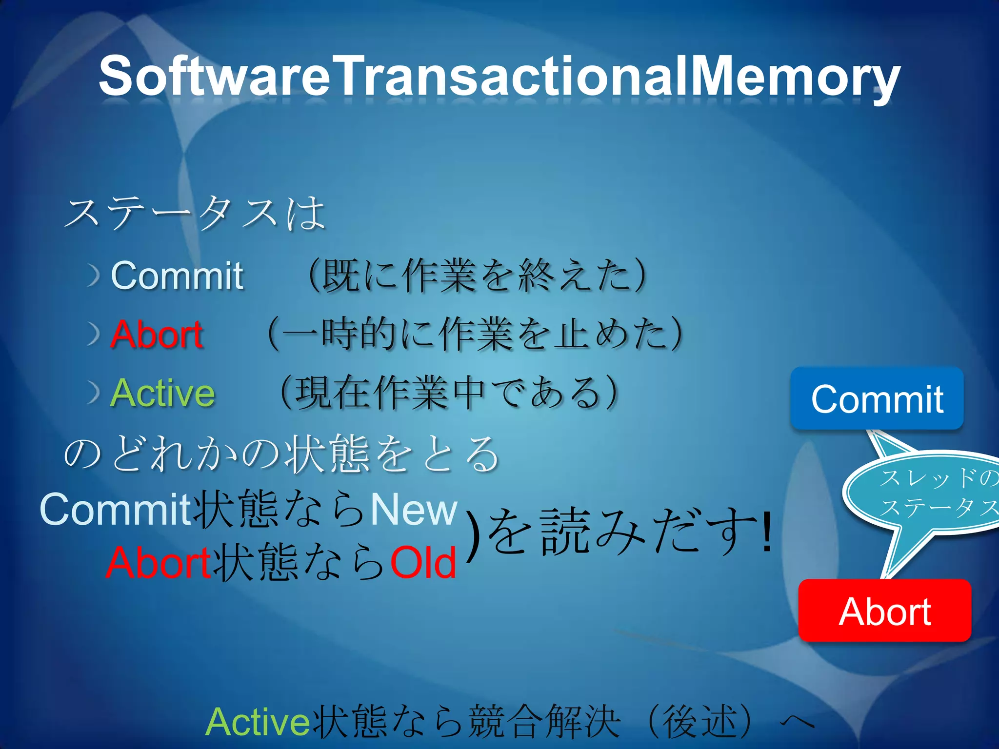 SoftwareTransactionalMemory

ステータスは
  Commit    （既に作業を終えた）
  Abort    （一時的に作業を止めた）
  Active （現在作業中である）         Commit
 のどれかの状態をとる                       スレッド
                                  スレッドの
                                  のステー
Commit状態ならNew                     ステータス
                                   タス
  Abort状態ならOld
               )を読みだす!
                                Abort

          Active状態なら競合解決（後述）へ
 