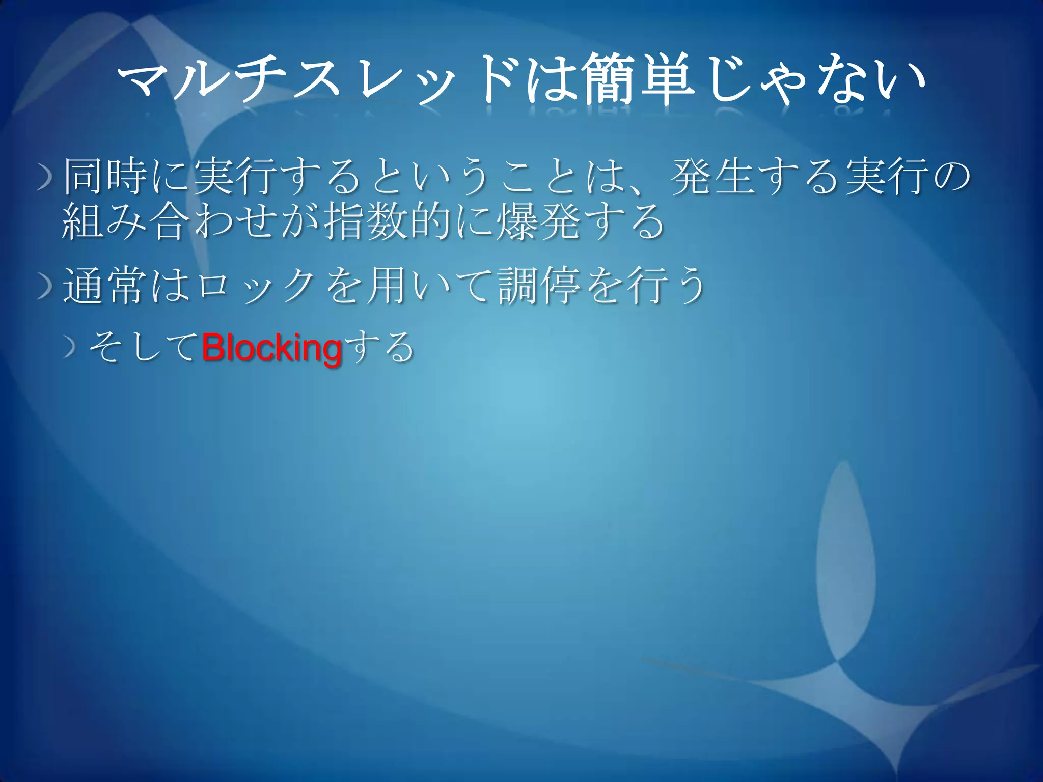 マルチスレッドは簡単じゃない
同時に実行するということは、発生する実行の
組み合わせが指数的に爆発する
通常はロックを用いて調停を行う
そしてBlockingする
 