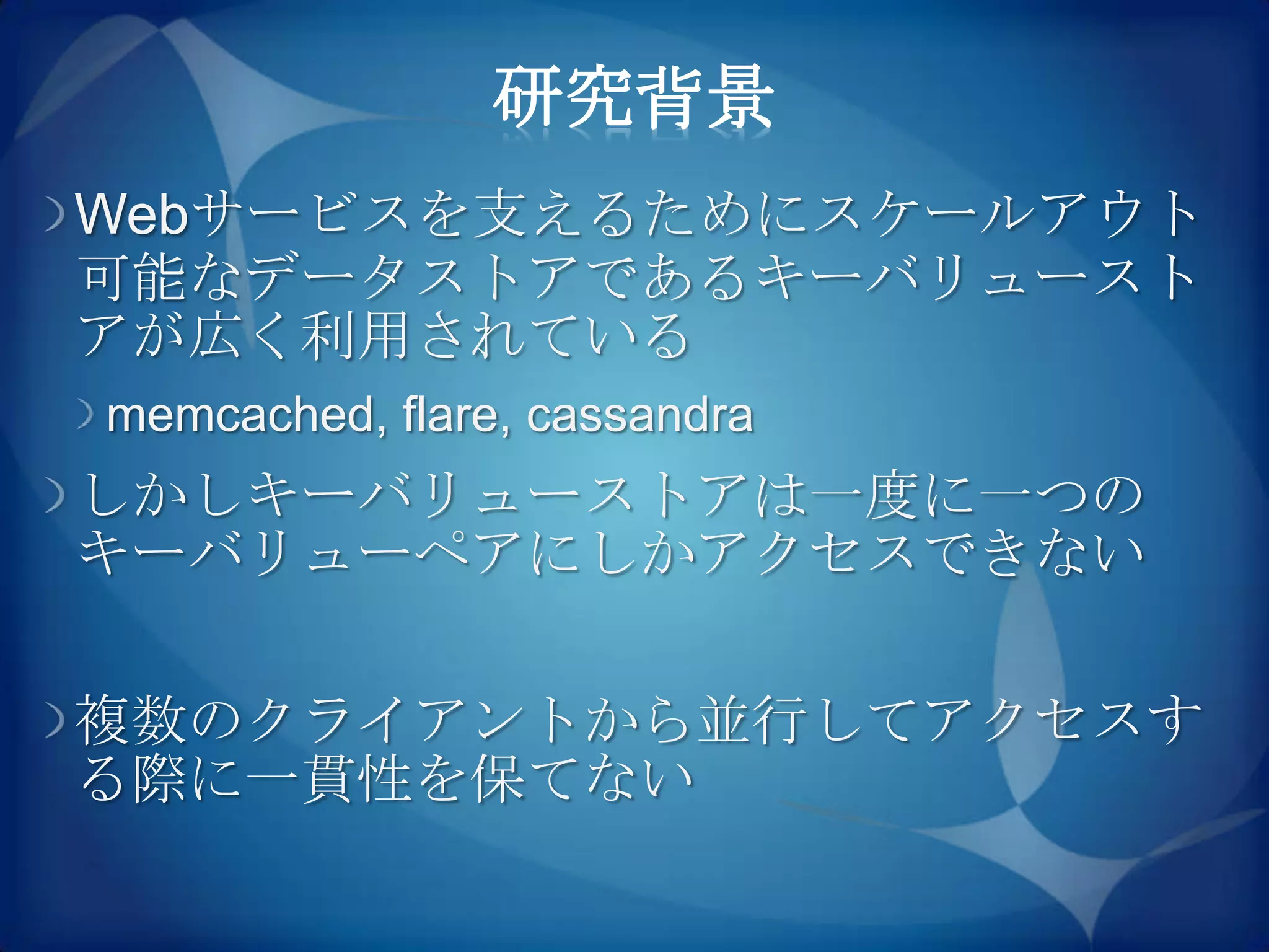 研究背景
Webサービスを支えるためにスケールアウト
可能なデータストアであるキーバリュースト
アが広く利用されている
memcached, flare, cassandra
しかしキーバリューストアは一度に一つの
キーバリューペアにしかアクセスできない

複数のクライアントから並行してアクセスす
る際に一貫性を保てない
 