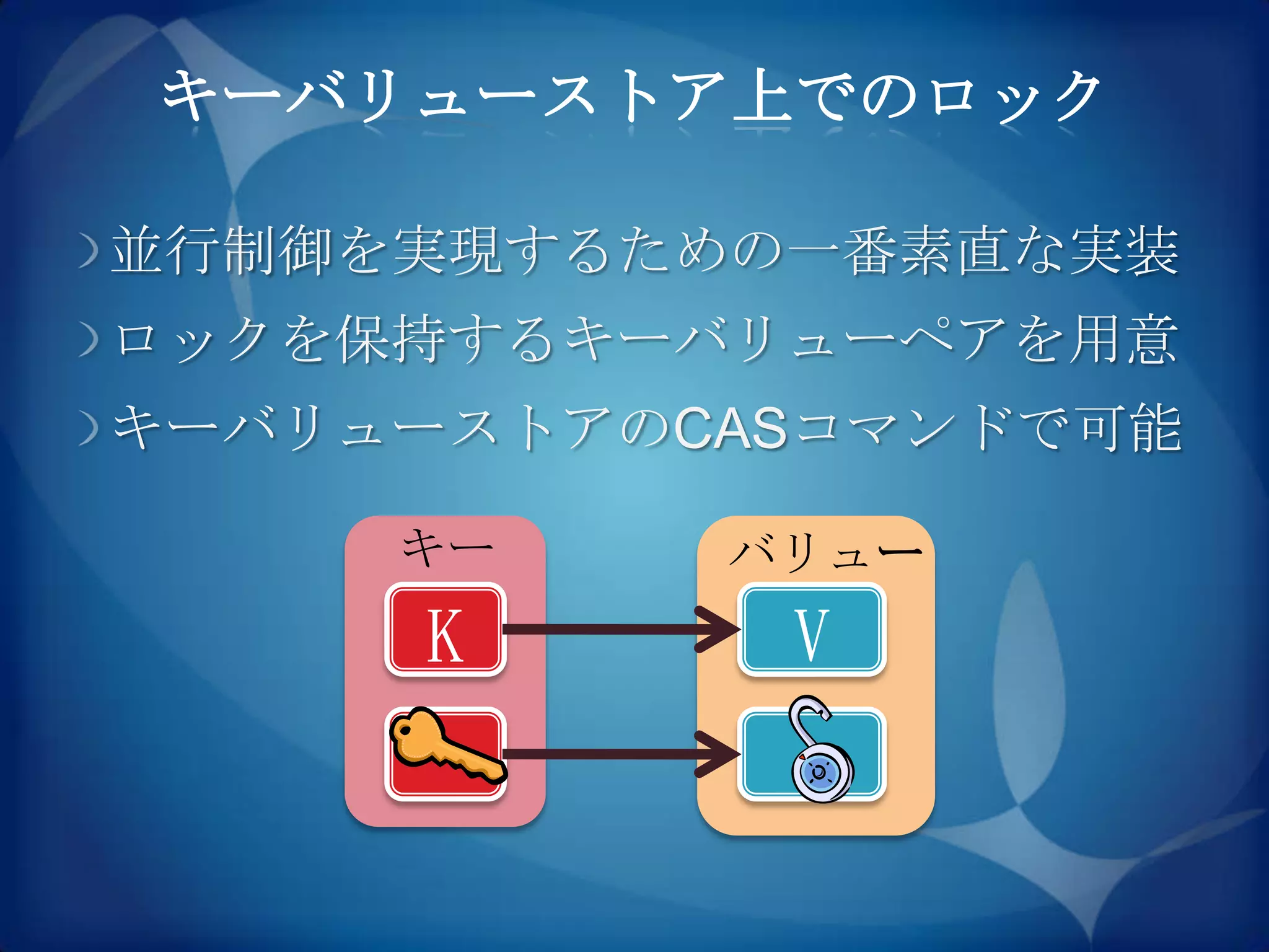 キーバリューストア上でのロック

並行制御を実現するための一番素直な実装
ロックを保持するキーバリューペアを用意
キーバリューストアのCASコマンドで可能

     キー    バリュー
     K      V
 