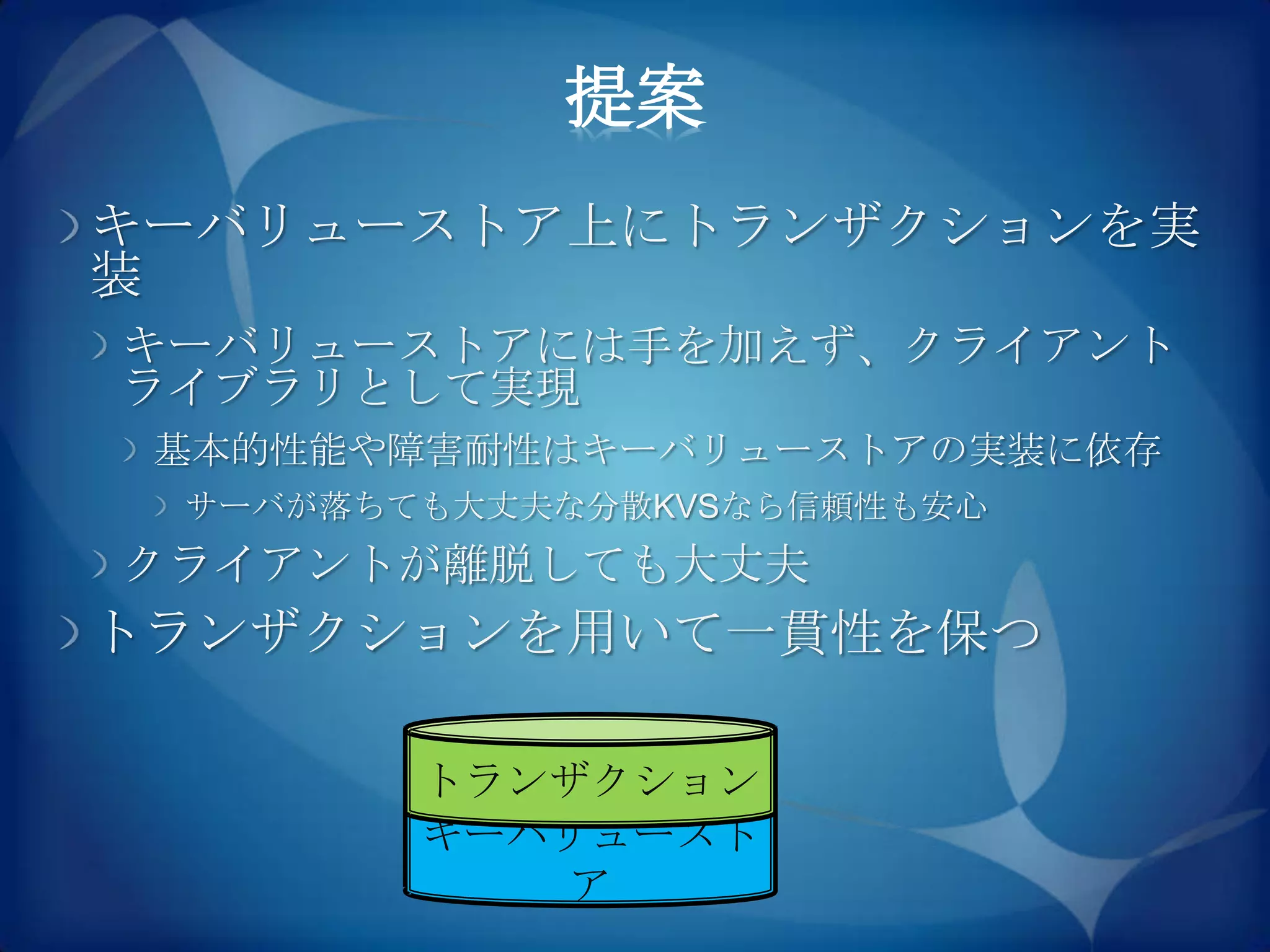 提案
キーバリューストア上にトランザクションを実
装
キーバリューストアには手を加えず、クライアント
ライブラリとして実現
 基本的性能や障害耐性はキーバリューストアの実装に依存
 サーバが落ちても大丈夫な分散KVSなら信頼性も安心
クライアントが離脱しても大丈夫
トランザクションを用いて一貫性を保つ

        トランザクション
        キーバリュースト
           ア
 