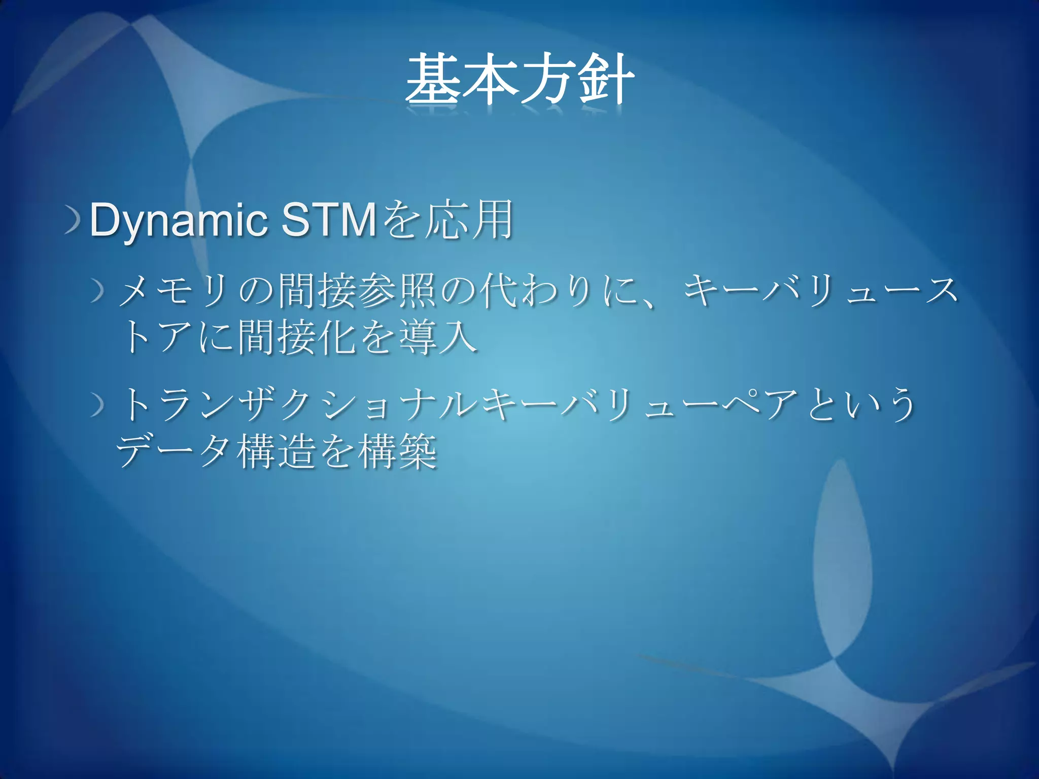 基本方針

Dynamic STMを応用
メモリの間接参照の代わりに、キーバリュース
トアに間接化を導入
トランザクショナルキーバリューペアという
データ構造を構築
 