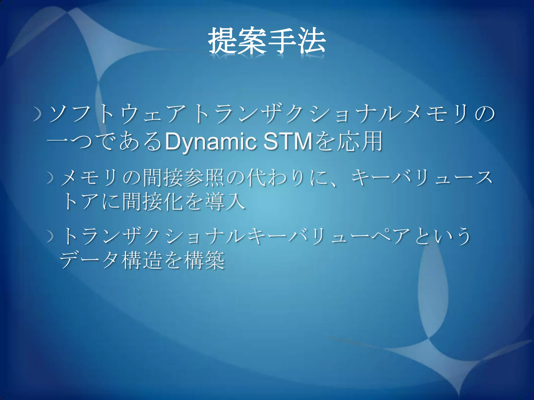 提案手法

ソフトウェアトランザクショナルメモリの
一つであるDynamic STMを応用
メモリの間接参照の代わりに、キーバリュース
トアに間接化を導入
トランザクショナルキーバリューペアという
データ構造を構築
 