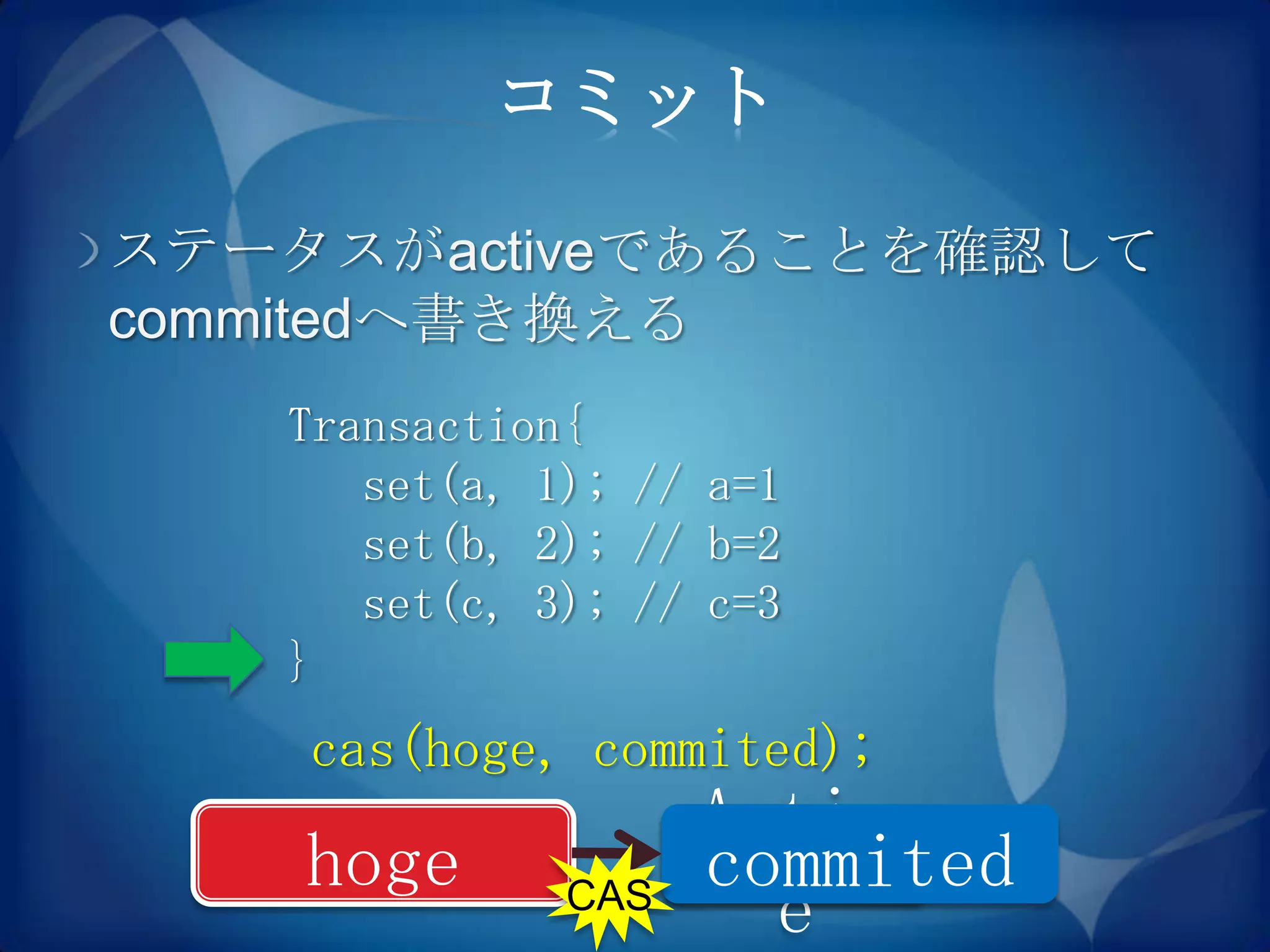 コミット

ステータスがactiveであることを確認して
commitedへ書き換える
   Transaction{
      set(a, 1); // a=1
      set(b, 2); // b=2
      set(c, 3); // c=3
   }
    cas(hoge, commited);
                    Activ
    hoge            commited
              CAS
                      e
 