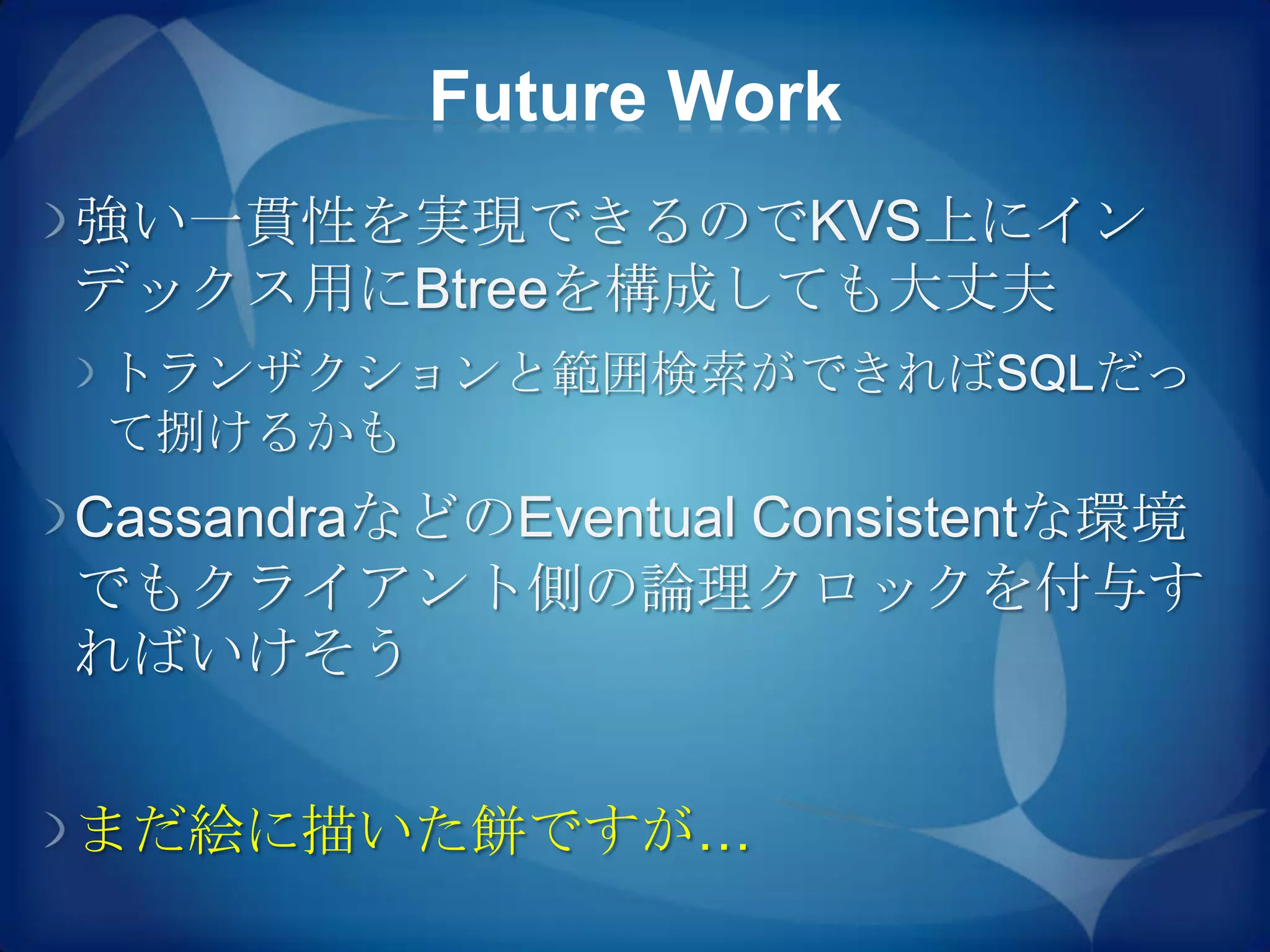 Future Work
強い一貫性を実現できるのでKVS上にイン
デックス用にBtreeを構成しても大丈夫
トランザクションと範囲検索ができればSQLだっ
て捌けるかも
CassandraなどのEventual Consistentな環境
でもクライアント側の論理クロックを付与す
ればいけそう


まだ絵に描いた餅ですが…
 