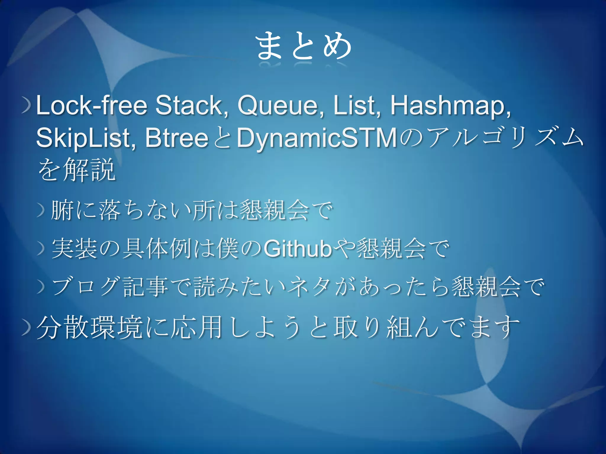 まとめ
Lock-free Stack, Queue, List, Hashmap,
SkipList, BtreeとDynamicSTMのアルゴリズム
を解説
 腑に落ちない所は懇親会で
 実装の具体例は僕のGithubや懇親会で
 ブログ記事で読みたいネタがあったら懇親会で
分散環境に応用しようと取り組んでます
 