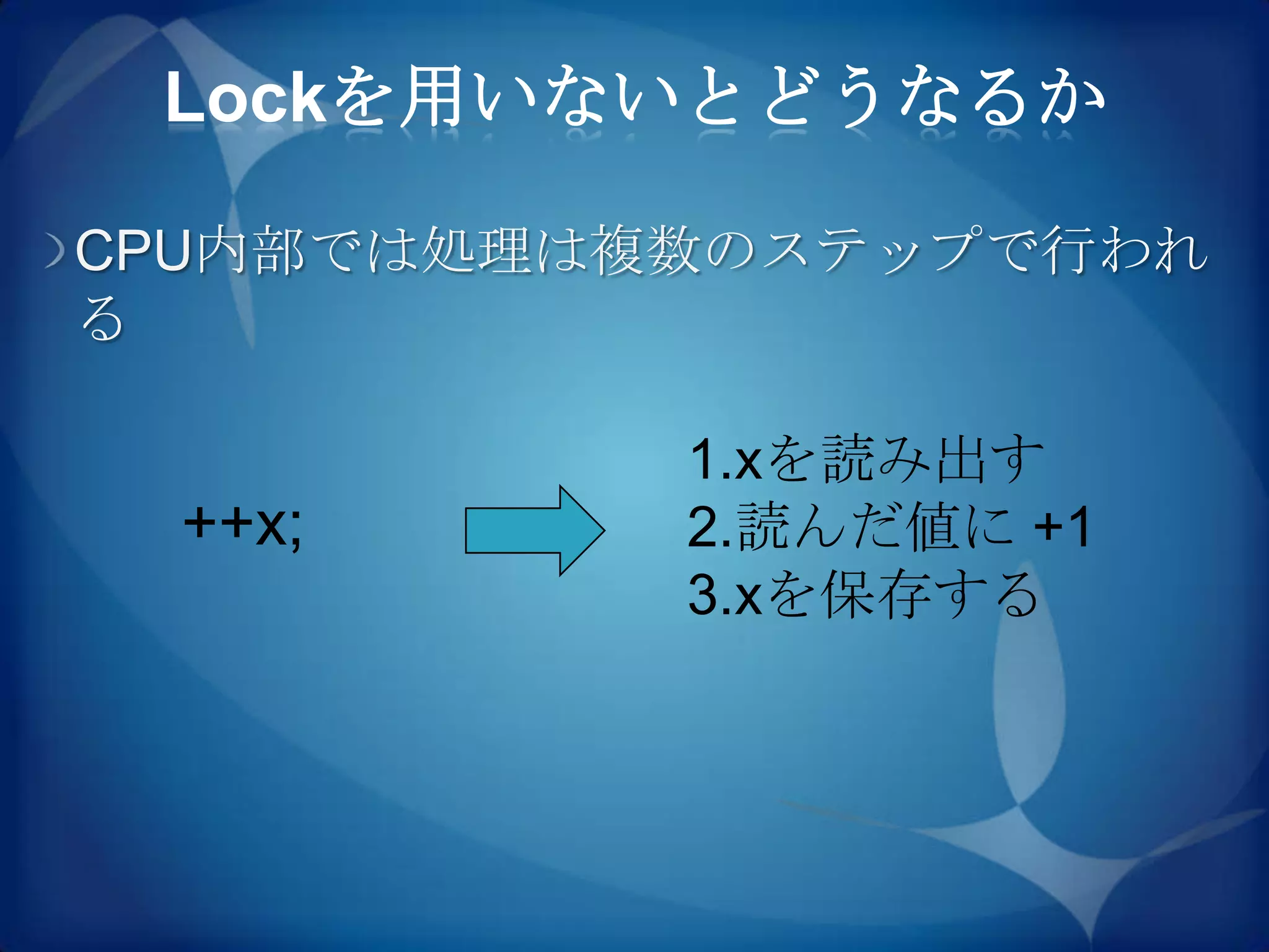 Lockを用いないとどうなるか

CPU内部では処理は複数のステップで行われ
る

           1.xを読み出す
 ++x;      2.読んだ値に +1
           3.xを保存する
 