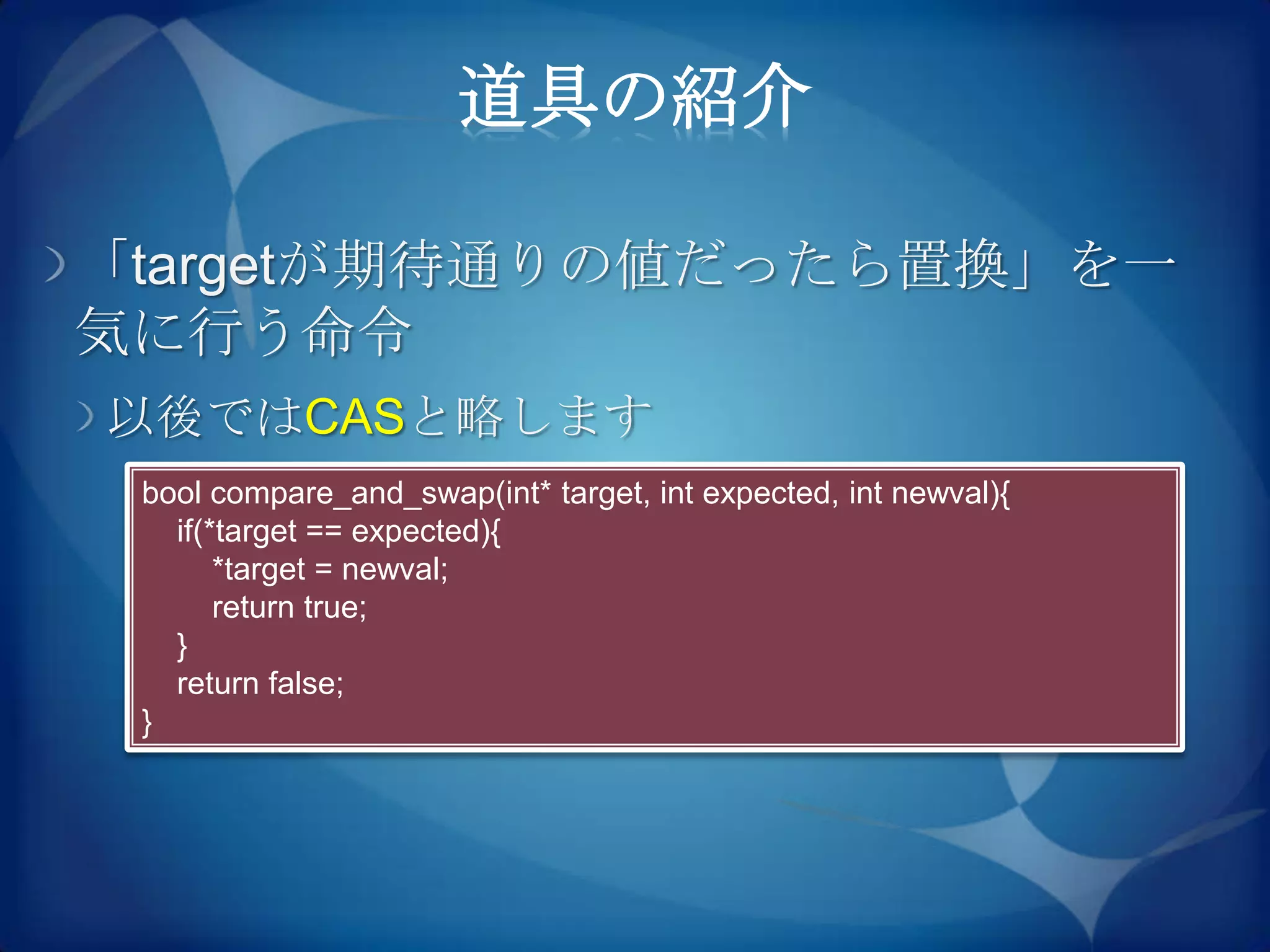 道具の紹介

「targetが期待通りの値だったら置換」を一
気に行う命令
以後ではCASと略します
 bool compare_and_swap(int* target, int expected, int newval){
   if(*target == expected){
       *target = newval;
       return true;
   }
   return false;
 }
 