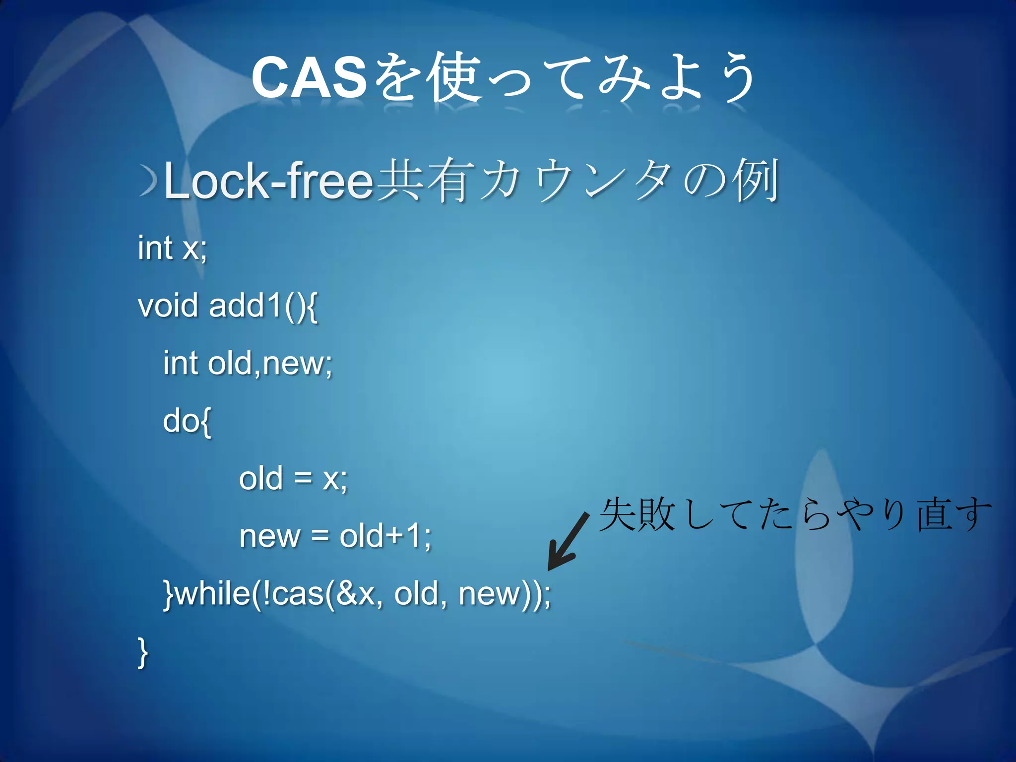 CASを使ってみよう
    Lock-free共有カウンタの例
int x;
void add1(){
    int old,new;
    do{
          old = x;
          new = old+1;
                                  失敗してたらやり直す
    }while(!cas(&x, old, new));
}
 