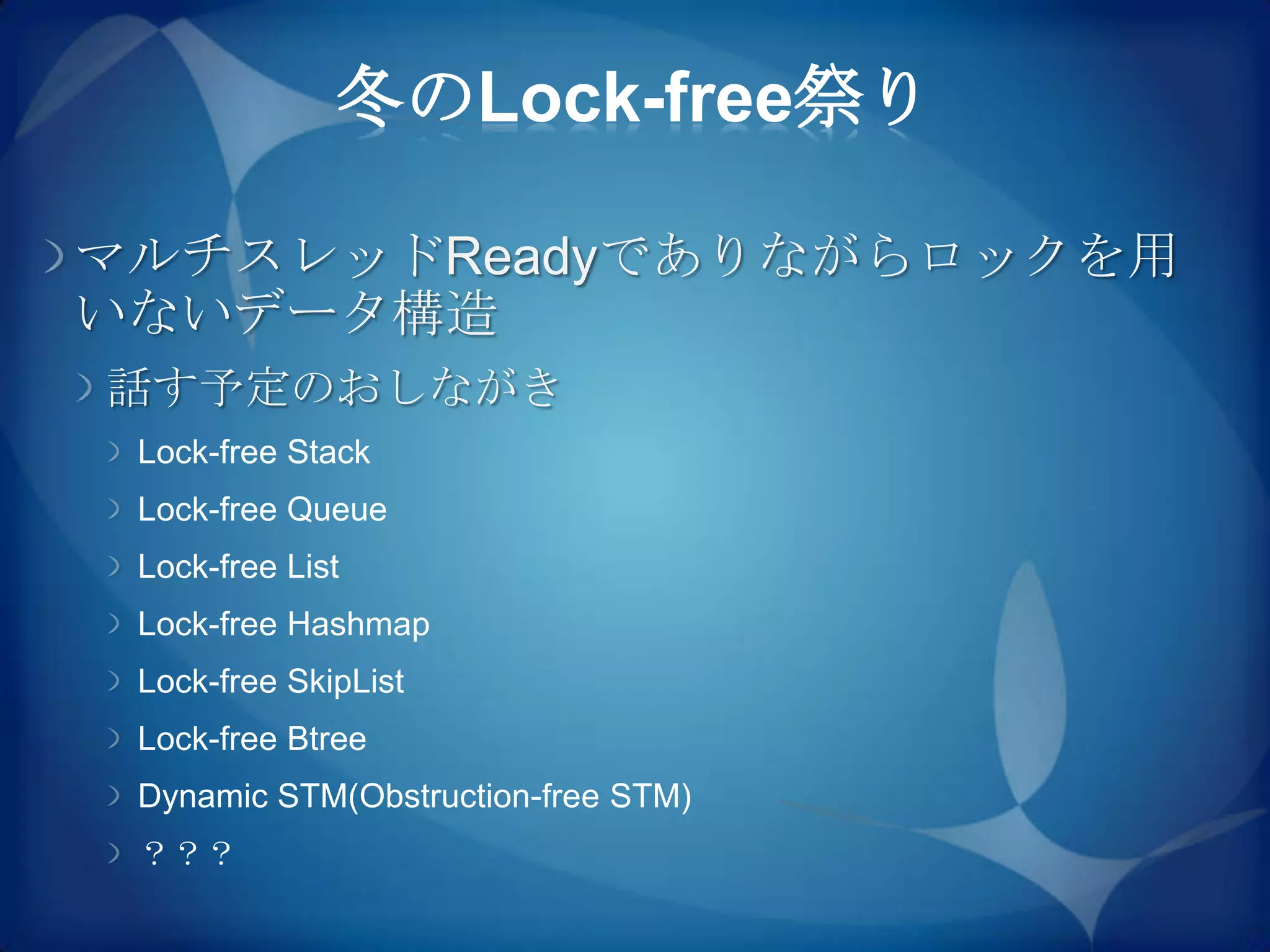 冬のLock-free祭り

マルチスレッドReadyでありながらロックを用
いないデータ構造
話す予定のおしながき
 Lock-free Stack
 Lock-free Queue
 Lock-free List
 Lock-free Hashmap
 Lock-free SkipList
 Lock-free Btree
 Dynamic STM(Obstruction-free STM)
 ？？？
 