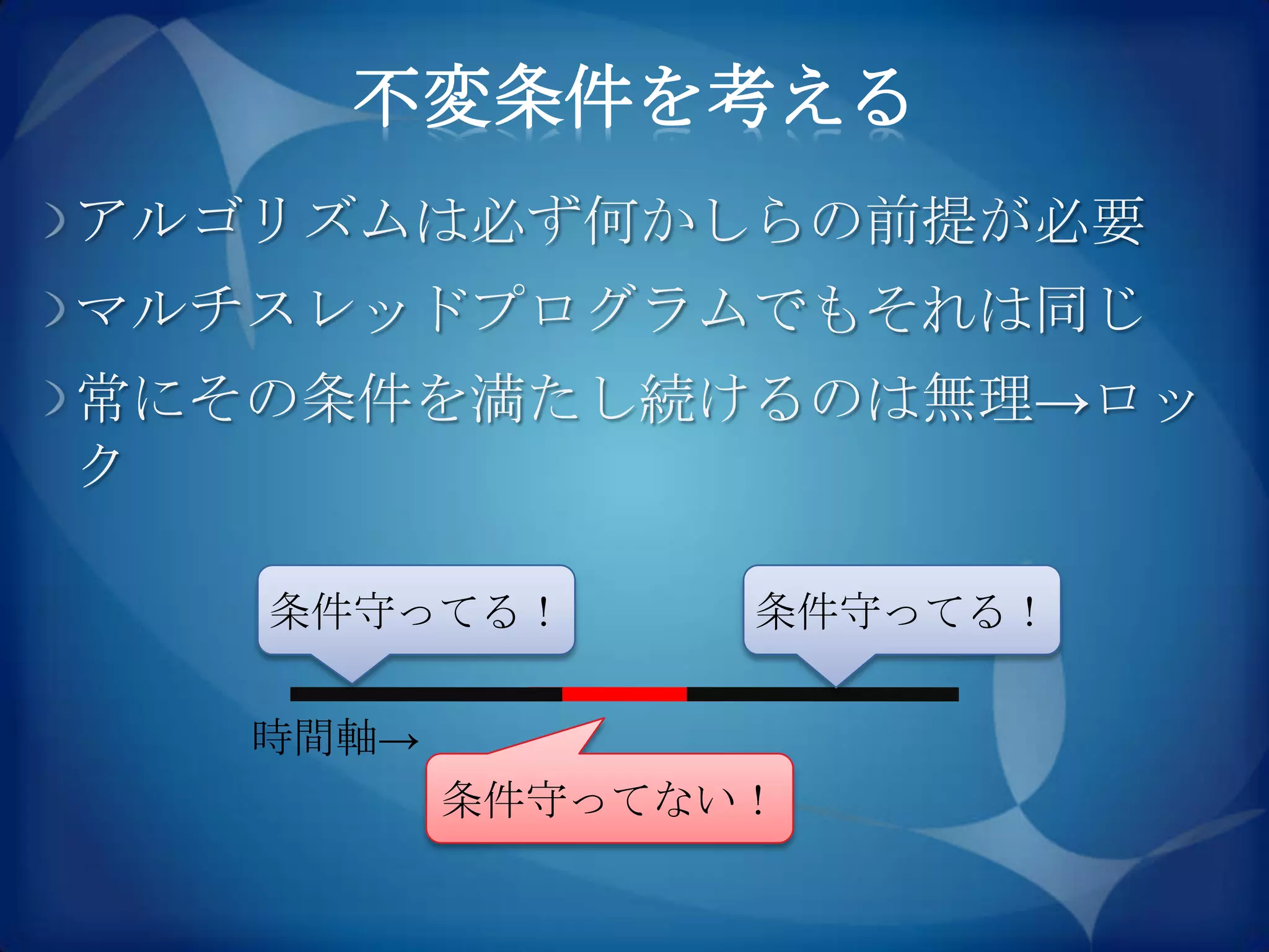 不変条件を考える
アルゴリズムは必ず何かしらの前提が必要
マルチスレッドプログラムでもそれは同じ
常にその条件を満たし続けるのは無理→ロッ
ク

   条件守ってる！       条件守ってる！

   時間軸→
          条件守ってない！
 