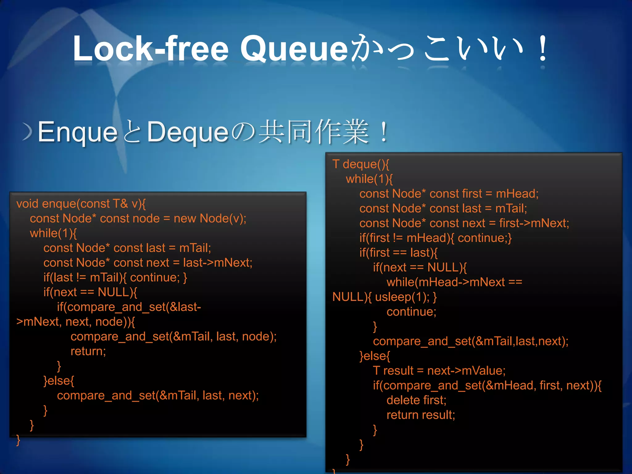 Lock-free Queueかっこいい！

   EnqueとDequeの共同作業！
                                                    T deque(){
                                                      while(1){
                                                        const Node* const first = mHead;
void enque(const T& v){                                 const Node* const last = mTail;
  const Node* const node = new Node(v);                 const Node* const next = first->mNext;
  while(1){                                             if(first != mHead){ continue;}
     const Node* const last = mTail;                    if(first == last){
     const Node* const next = last->mNext;                  if(next == NULL){
     if(last != mTail){ continue; }                             while(mHead->mNext ==
     if(next == NULL){                              NULL){ usleep(1); }
         if(compare_and_set(&last-                              continue;
>mNext, next, node)){                                       }
             compare_and_set(&mTail, last, node);           compare_and_set(&mTail,last,next);
             return;                                    }else{
         }                                                  T result = next->mValue;
     }else{                                                 if(compare_and_set(&mHead, first, next)){
         compare_and_set(&mTail, last, next);                   delete first;
     }                                                          return result;
  }                                                         }
}                                                       }
                                                      }
 