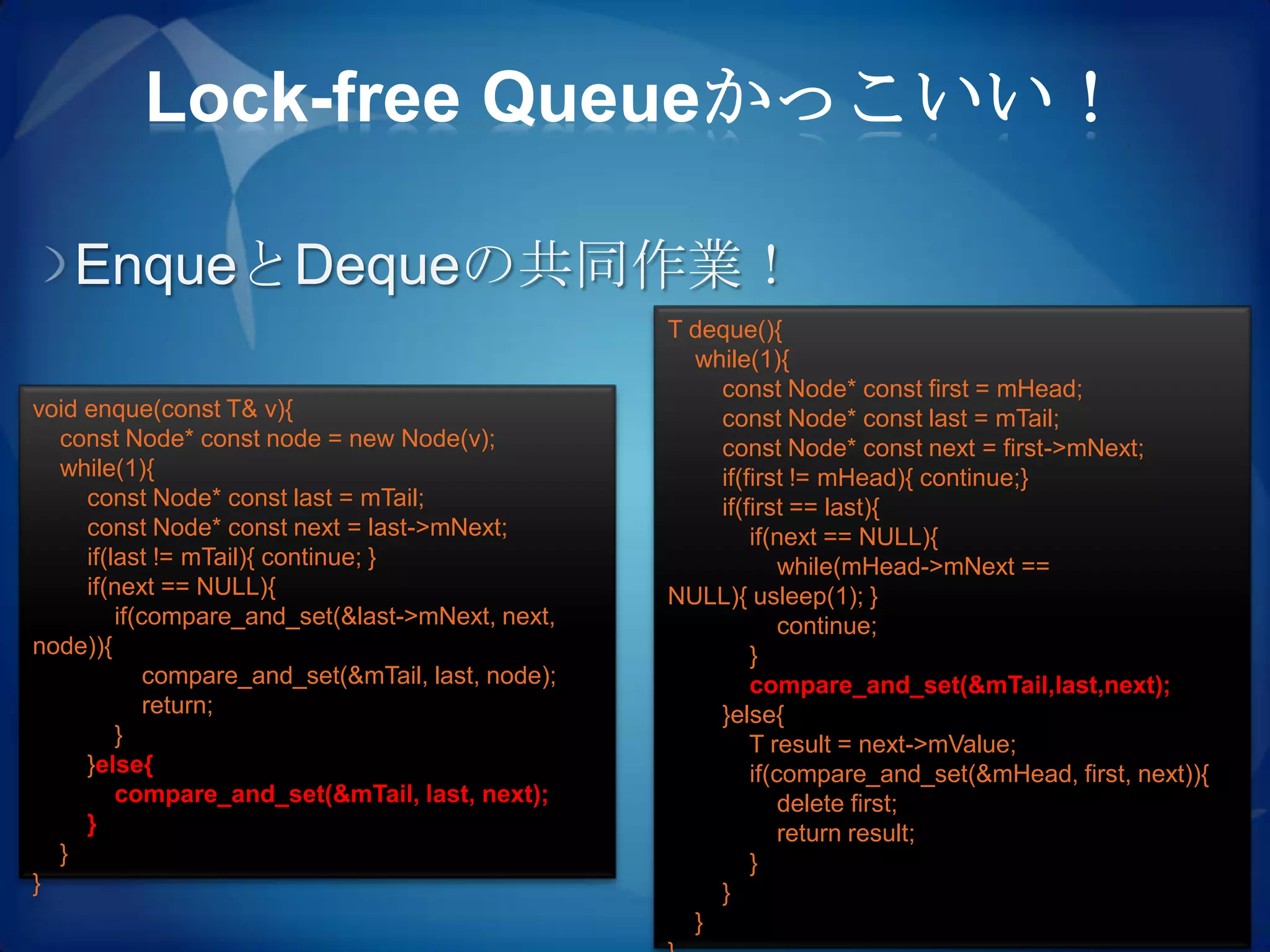 Lock-free Queueかっこいい！

   EnqueとDequeの共同作業！
                                                    T deque(){
                                                      while(1){
                                                        const Node* const first = mHead;
void enque(const T& v){                                 const Node* const last = mTail;
  const Node* const node = new Node(v);                 const Node* const next = first->mNext;
  while(1){                                             if(first != mHead){ continue;}
     const Node* const last = mTail;                    if(first == last){
     const Node* const next = last->mNext;                  if(next == NULL){
     if(last != mTail){ continue; }                             while(mHead->mNext ==
     if(next == NULL){                              NULL){ usleep(1); }
         if(compare_and_set(&last->mNext, next,                 continue;
node)){                                                     }
             compare_and_set(&mTail, last, node);           compare_and_set(&mTail,last,next);
             return;                                    }else{
         }                                                  T result = next->mValue;
     }else{                                                 if(compare_and_set(&mHead, first, next)){
         compare_and_set(&mTail, last, next);                   delete first;
     }                                                          return result;
  }                                                         }
}                                                       }
                                                      }
 