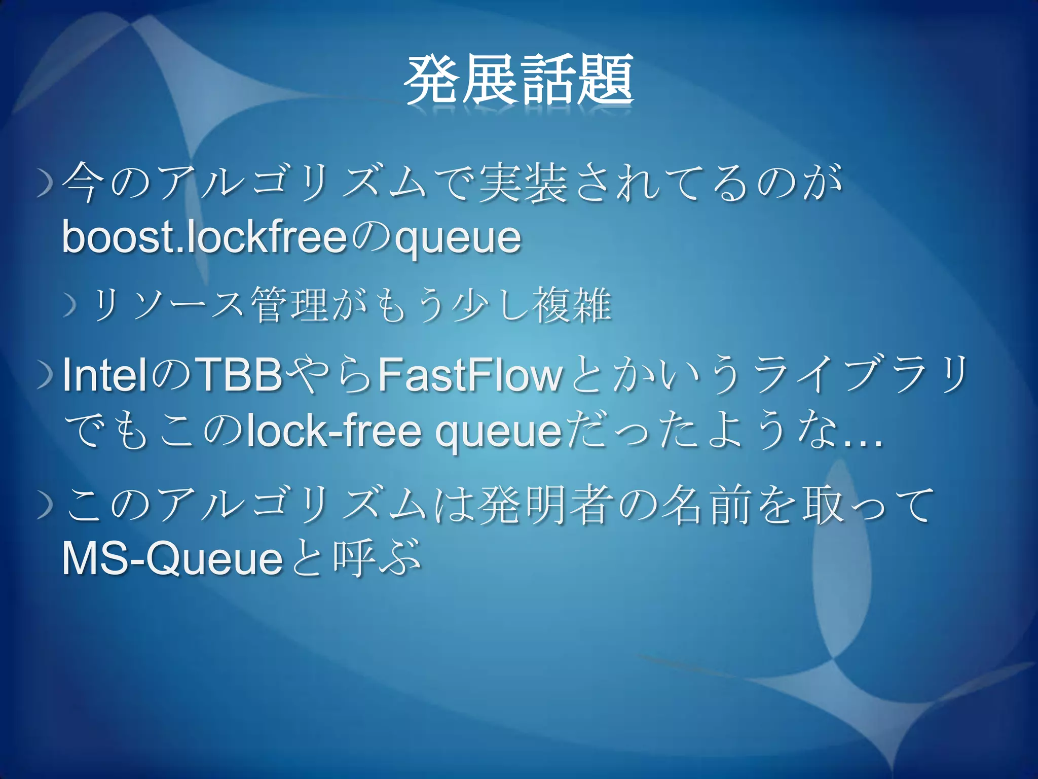 発展話題
今のアルゴリズムで実装されてるのが
boost.lockfreeのqueue
リソース管理がもう尐し複雑
IntelのTBBやらFastFlowとかいうライブラリ
でもこのlock-free queueだったような…
このアルゴリズムは発明者の名前を取って
MS-Queueと呼ぶ
 