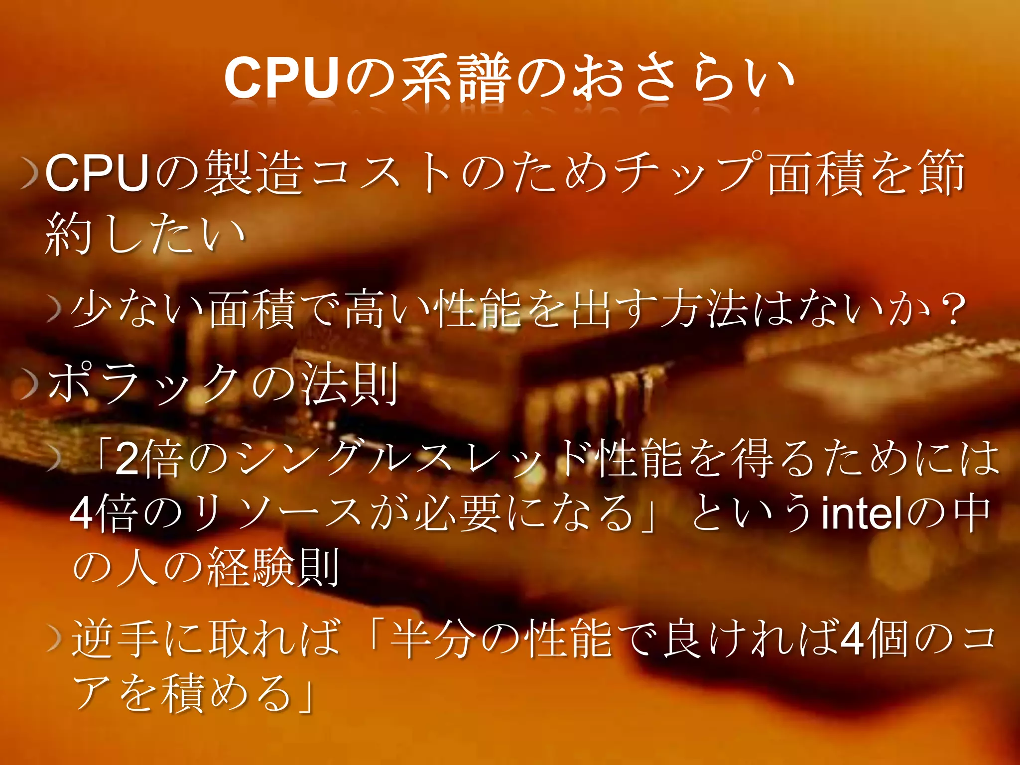 CPUの系譜のおさらい
CPUの製造コストのためチップ面積を節
約したい
尐ない面積で高い性能を出す方法はないか？
ポラックの法則
「2倍のシングルスレッド性能を得るためには
4倍のリソースが必要になる」というintelの中
の人の経験則
逆手に取れば「半分の性能で良ければ4個のコ
アを積める」
 
