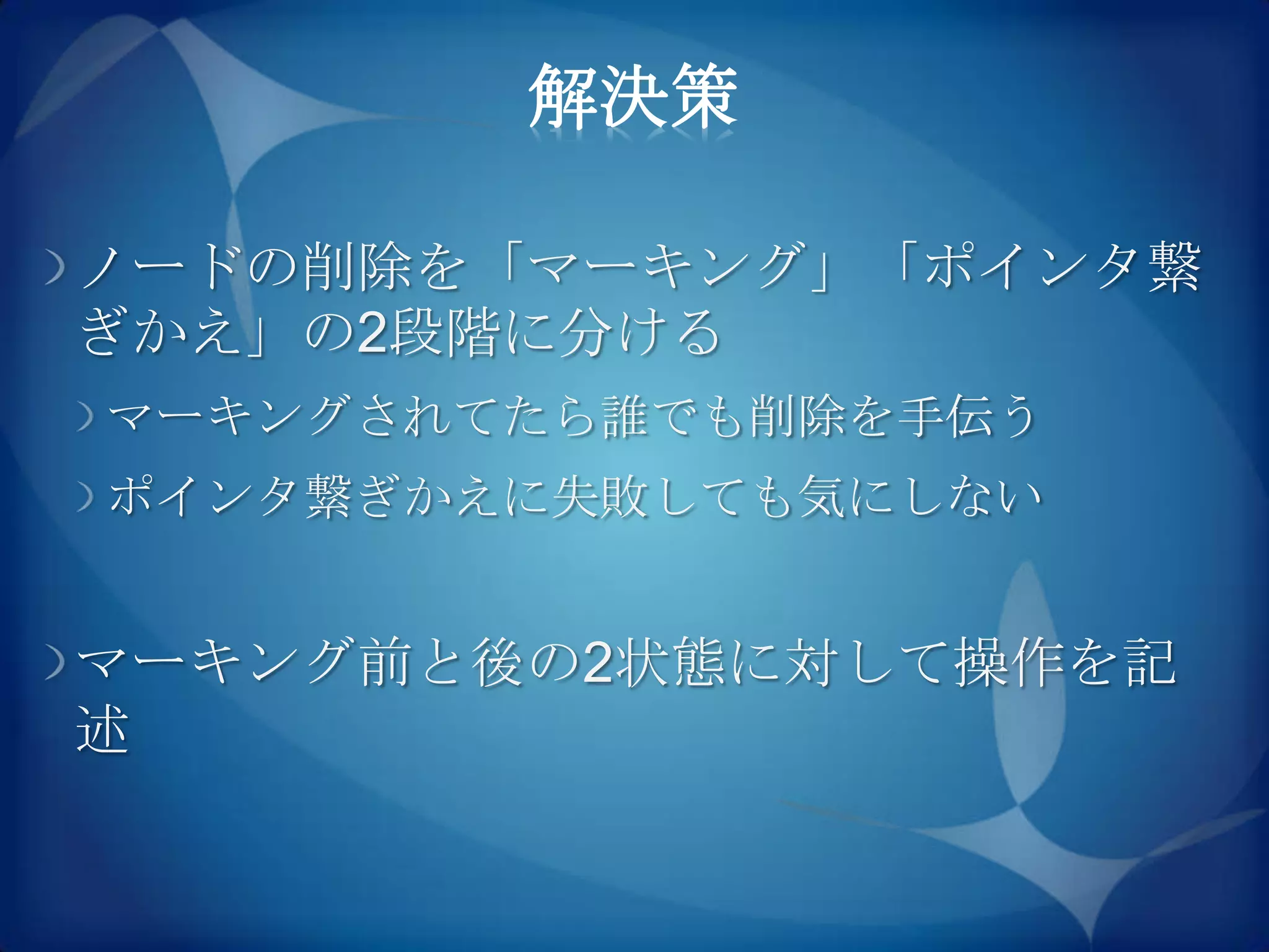 解決策

ノードの削除を「マーキング」「ポインタ繋
ぎかえ」の2段階に分ける
マーキングされてたら誰でも削除を手伝う
ポインタ繋ぎかえに失敗しても気にしない


マーキング前と後の2状態に対して操作を記
述
 
