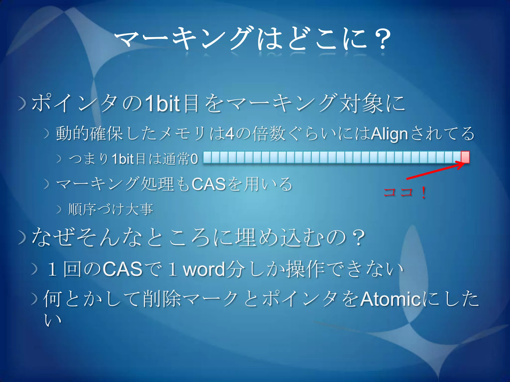 マーキングはどこに？

ポインタの1bit目をマーキング対象に
 動的確保したメモリは4の倍数ぐらいにはAlignされてる
 つまり1bit目は通常0
 マーキング処理もCASを用いる      ココ！
 順序づけ大事

なぜそんなところに埋め込むの？
１回のCASで１word分しか操作できない
何とかして削除マークとポインタをAtomicにした
い
 