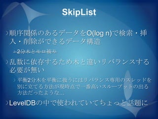 SkipList

順序関係のあるデータをO(log n)で検索・挿
入・削除ができるデータ構造
 2分木とモロ被り

乱数に依存するため木と違いリバランスする
必要が無い
 平衡2分木を平衡に扱うにはリバランス専用のスレッドを
 別に立てる方法が現時点で一番高いスループットの出る
 方法だったような…

LevelDBの中で使われていてちょっと話題に
 