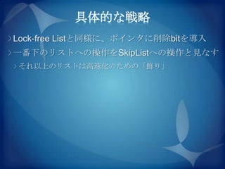 具体的な戦略
Lock-free Listと同様に、ポインタに削除bitを導入
一番下のリストへの操作をSkipListへの操作と見なす
それ以上のリストは高速化のための「飾り」
 