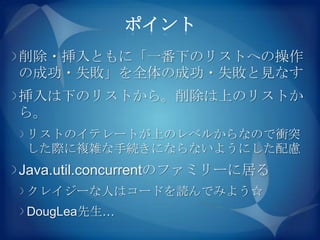 ポイント
削除・挿入ともに「一番下のリストへの操作
の成功・失敗」を全体の成功・失敗と見なす
挿入は下のリストから。削除は上のリストか
ら。
リストのイテレートが上のレベルからなので衝突
した際に複雑な手続きにならないようにした配慮
Java.util.concurrentのファミリーに居る
クレイジーな人はコードを読んでみよう☆
DougLea先生…
 