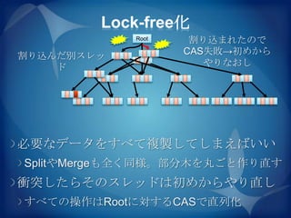 Lock-free化
            Root    割り込まれたので
割り込んだ別スレッ          CAS失敗→初めから
    ド                 やりなおし




必要なデータをすべて複製してしまえばいい
SplitやMergeも全く同様。部分木を丸ごと作り直す
衝突したらそのスレッドは初めからやり直し
すべての操作はRootに対するCASで直列化
 