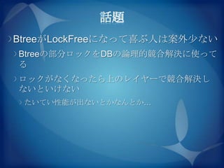 話題
BtreeがLockFreeになって喜ぶ人は案外尐ない
Btreeの部分ロックをDBの論理的競合解決に使って
る
ロックがなくなったら上のレイヤーで競合解決し
ないといけない
 たいてい性能が出ないとかなんとか…
 