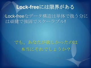 Lock-freeには限界がある
Lock-freeなデータ構造は単体で扱う分に
は頑健で強固でスケーラブル!



  でも、あなたが欲しかったのは
    本当にそれでしょうか？
 
